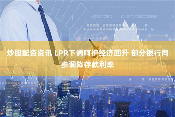 炒股配资资讯 LPR下调呵护经济回升 部分银行同步调降存款利率