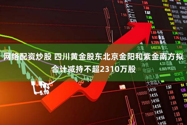 网络配资炒股 四川黄金股东北京金阳和紫金南方拟合计减持不超2310万股