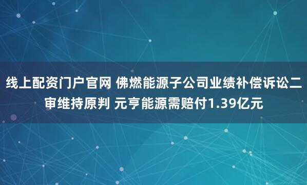 线上配资门户官网 佛燃能源子公司业绩补偿诉讼二审维持原判 元亨能源需赔付1.39亿元