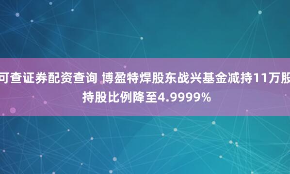 可查证券配资查询 博盈特焊股东战兴基金减持11万股 持股比例降至4.9999%