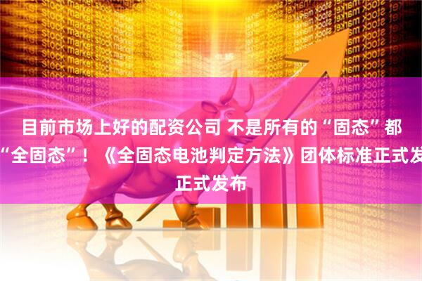 目前市场上好的配资公司 不是所有的“固态”都叫“全固态”！《全固态电池判定方法》团体标准正式发布