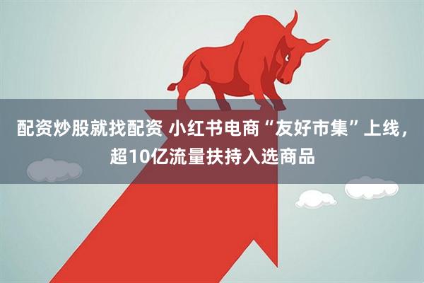配资炒股就找配资 小红书电商“友好市集”上线，超10亿流量扶持入选商品