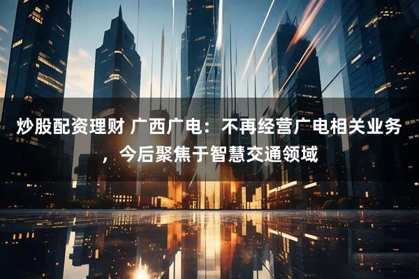 炒股配资理财 广西广电：不再经营广电相关业务，今后聚焦于智慧交通领域