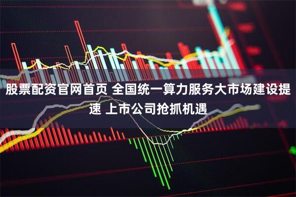 股票配资官网首页 全国统一算力服务大市场建设提速 上市公司抢抓机遇