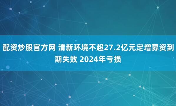 配资炒股官方网 清新环境不超27.2亿元定增募资到期失效 2024年亏损