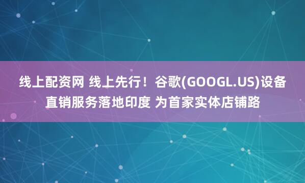 线上配资网 线上先行！谷歌(GOOGL.US)设备直销服务落地印度 为首家实体店铺路