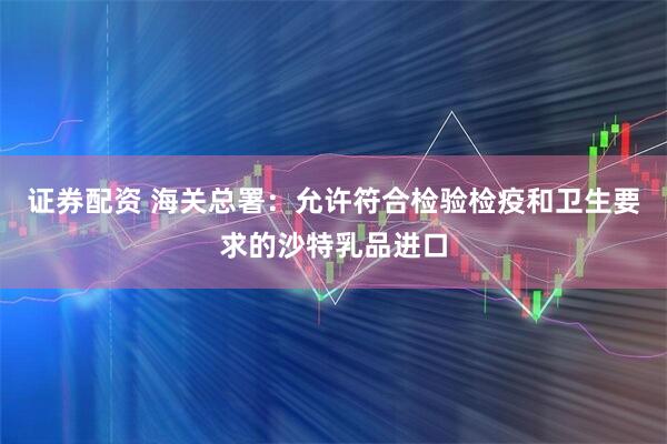 证券配资 海关总署：允许符合检验检疫和卫生要求的沙特乳品进口