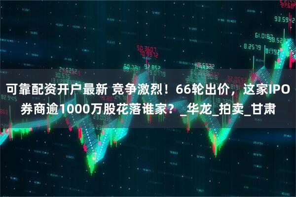 可靠配资开户最新 竞争激烈！66轮出价，这家IPO券商逾1000万股花落谁家？_华龙_拍卖_甘肃