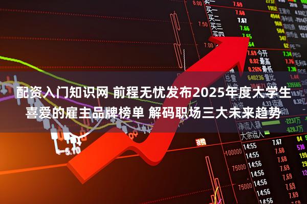 配资入门知识网 前程无忧发布2025年度大学生喜爱的雇主品牌榜单 解码职场三大未来趋势