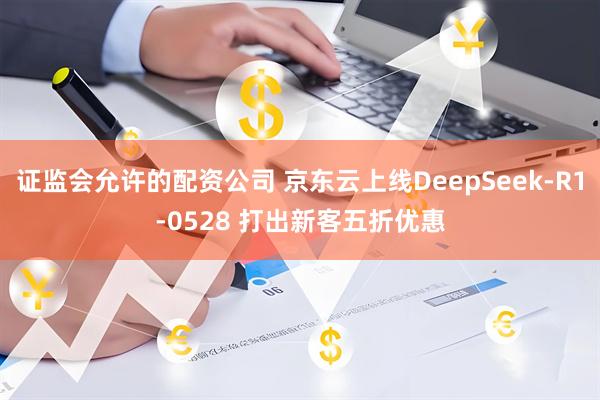 证监会允许的配资公司 京东云上线DeepSeek-R1-0528 打出新客五折优惠