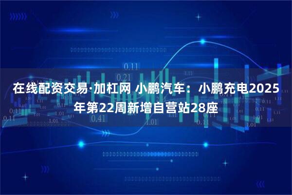 在线配资交易·加杠网 小鹏汽车：小鹏充电2025年第22周新增自营站28座