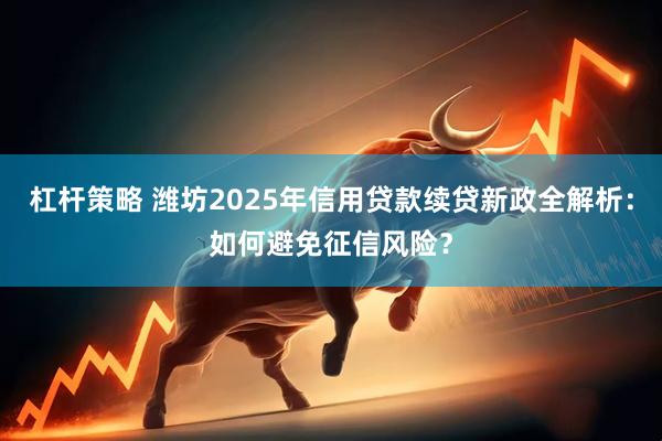 杠杆策略 潍坊2025年信用贷款续贷新政全解析：如何避免征信风险？