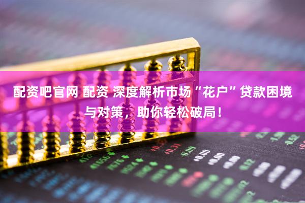 配资吧官网 配资 深度解析市场“花户”贷款困境与对策，助你轻松破局！