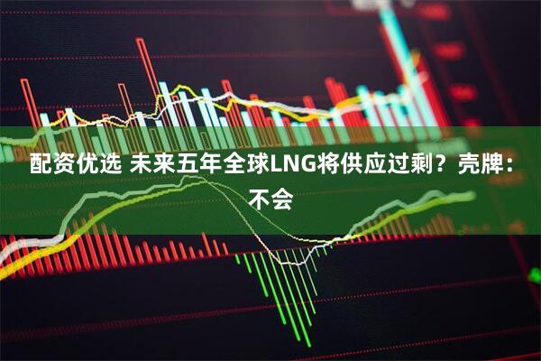 配资优选 未来五年全球LNG将供应过剩？壳牌：不会