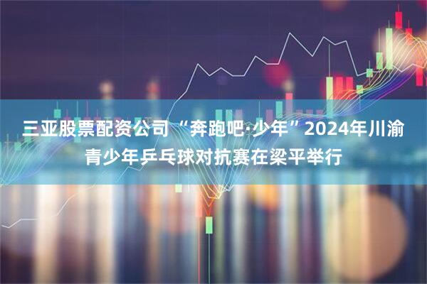 三亚股票配资公司 “奔跑吧·少年”2024年川渝青少年乒乓球对抗赛在梁平举行
