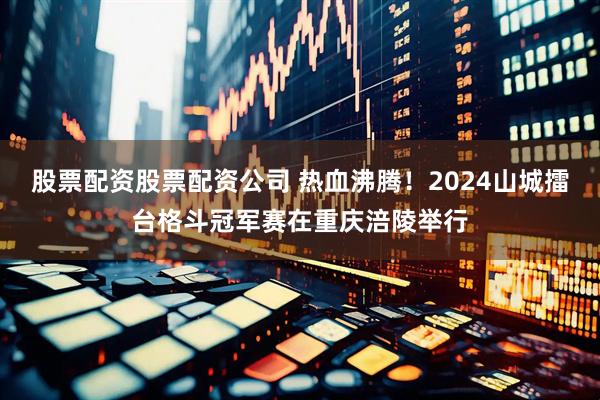股票配资股票配资公司 热血沸腾！2024山城擂台格斗冠军赛在重庆涪陵举行