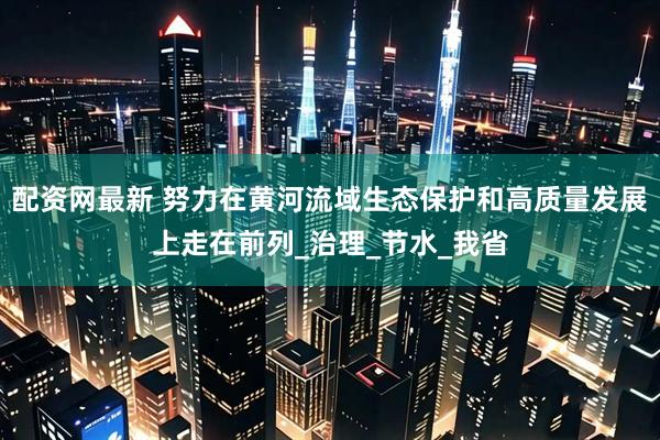 配资网最新 努力在黄河流域生态保护和高质量发展上走在前列_治理_节水_我省