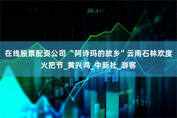 在线股票配资公司 “阿诗玛的故乡”云南石林欢度火把节_黄兴鸿_中新社_游客