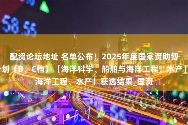 配资论坛地址 名单公布！2025年度国家资助博士后研究人员计划（B、C档）【海洋科学、船舶与海洋工程、水产】获选结果_国资