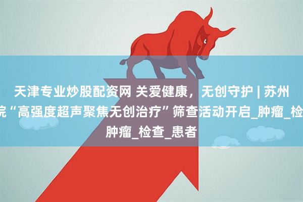 天津专业炒股配资网 关爱健康，无创守护 | 苏州名仕医院“高强度超声聚焦无创治疗”筛查活动开启_肿瘤_检查_患者