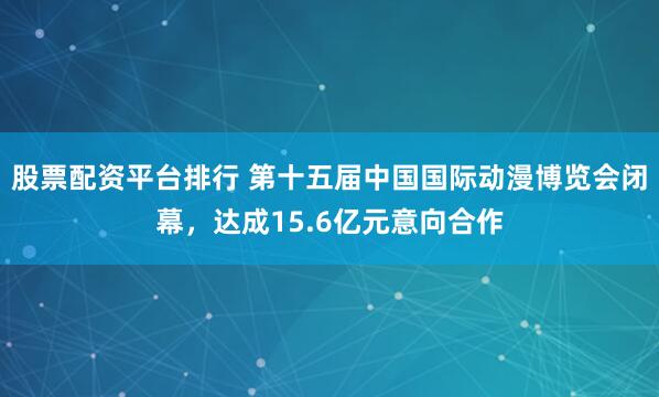 股票配资平台排行 第十五届中国国际动漫博览会闭幕，达成15.6亿元意向合作