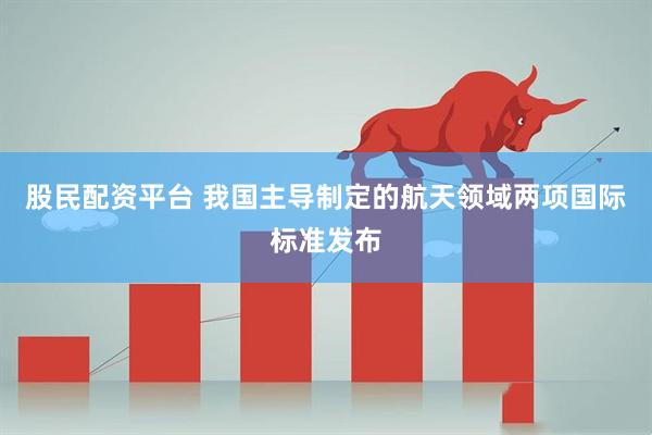 股民配资平台 我国主导制定的航天领域两项国际标准发布