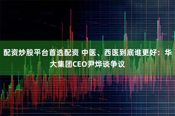 配资炒股平台首选配资 中医、西医到底谁更好：华大集团CEO尹烨谈争议