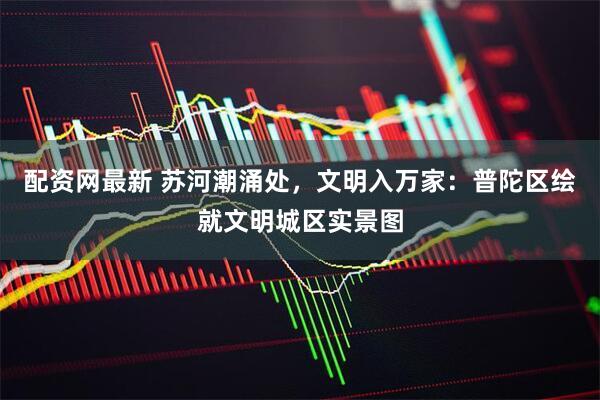 配资网最新 苏河潮涌处，文明入万家：普陀区绘就文明城区实景图