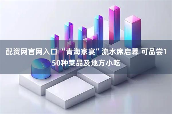 配资网官网入口 “青海家宴”流水席启幕 可品尝150种菜品及地方小吃