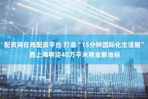配资网在线配资平台 打造“15分钟国际化生活圈” 西上海将迎40万平米商业新地标